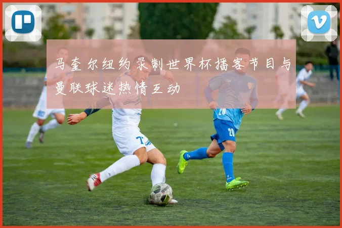 马奎尔纽约录制世界杯播客节目与曼联球迷热情互动