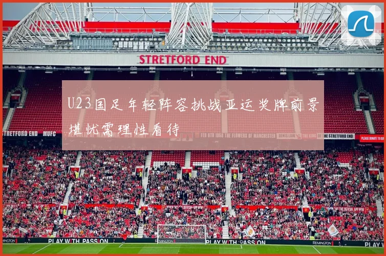 U23国足年轻阵容挑战亚运奖牌前景堪忧需理性看待