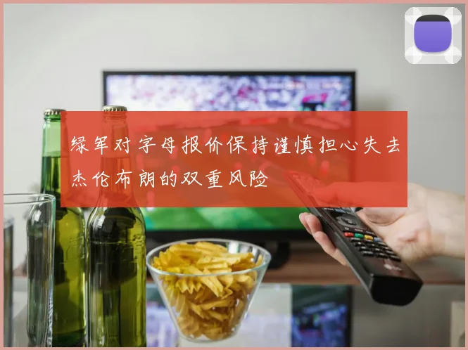 绿军对字母报价保持谨慎担心失去杰伦布朗的双重风险