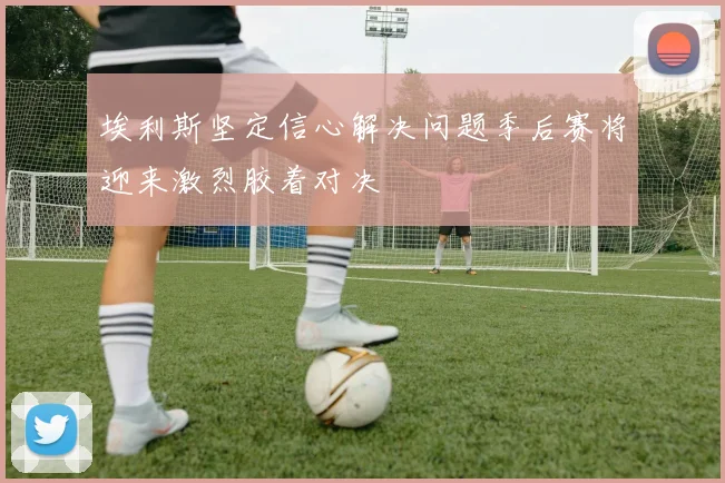 埃利斯坚定信心解决问题季后赛将迎来激烈胶着对决