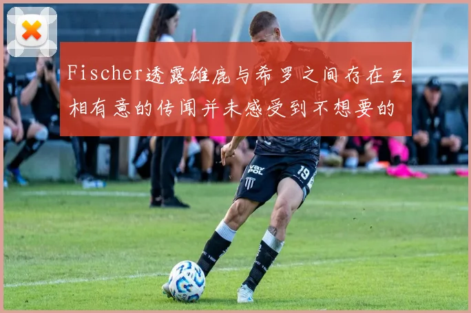 Fischer透露雄鹿与希罗之间存在互相有意的传闻并未感受到不想要的迹象