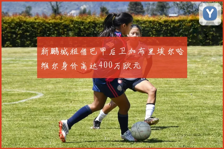 新鹏城租借巴甲后卫加布里埃尔哈维尔身价高达400万欧元