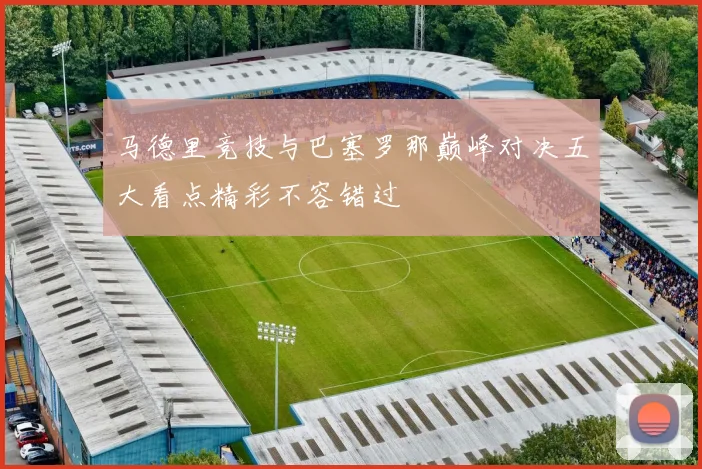 马德里竞技与巴塞罗那巅峰对决五大看点精彩不容错过