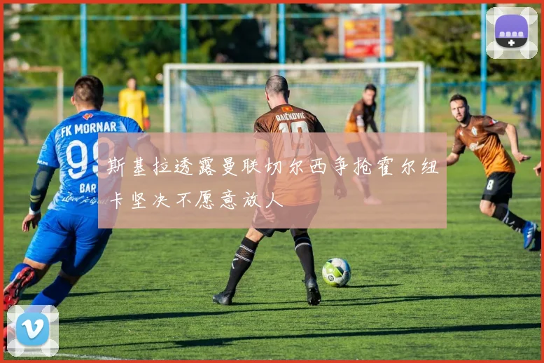 斯基拉透露曼联切尔西争抢霍尔纽卡坚决不愿意放人