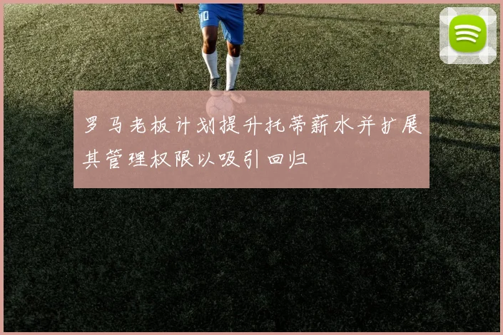 罗马老板计划提升托蒂薪水并扩展其管理权限以吸引回归