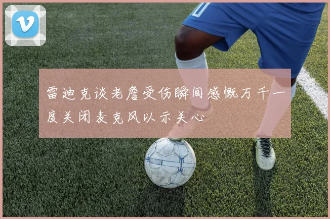 雷迪克谈老詹受伤瞬间感慨万千一度关闭麦克风以示关心