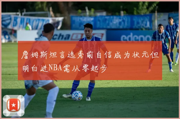 詹姆斯坦言选秀前自信成为状元但明白进NBA需从零起步