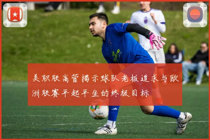 美职联高管揭示球队老板追求与欧洲联赛平起平坐的终极目标