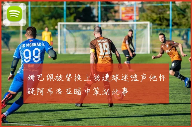 姆巴佩被替换上场遭球迷嘘声他怀疑阿韦洛亚暗中策划此事