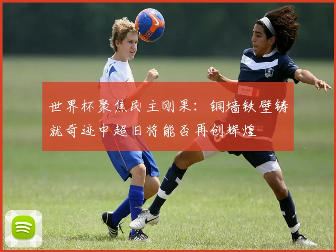 世界杯聚焦民主刚果：铜墙铁壁铸就奇迹中超旧将能否再创辉煌