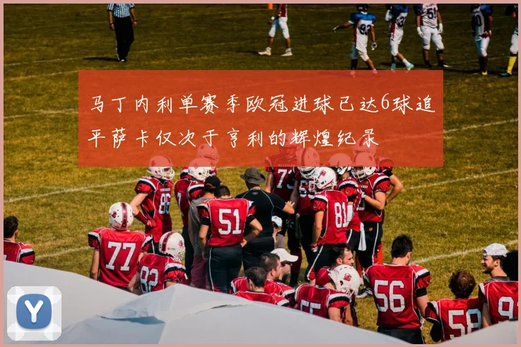 马丁内利单赛季欧冠进球已达6球追平萨卡仅次于亨利的辉煌纪录