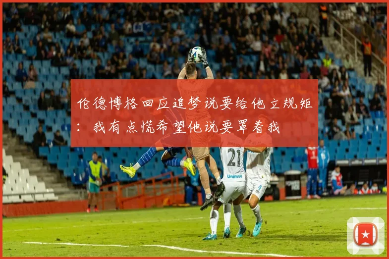 伦德博格回应追梦说要给他立规矩：我有点慌希望他说要罩着我