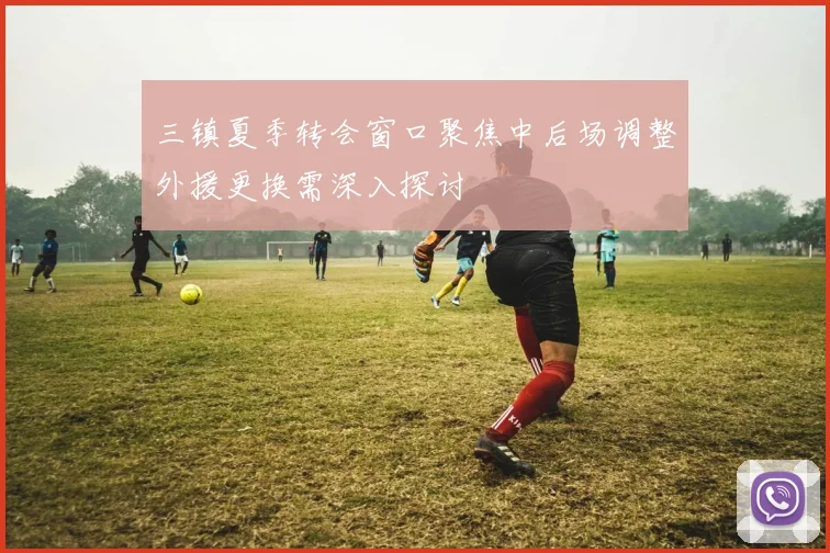 三镇夏季转会窗口聚焦中后场调整外援更换需深入探讨