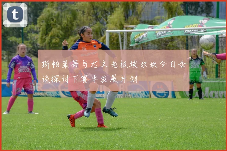 斯帕莱蒂与尤文老板埃尔坎今日会谈探讨下赛季发展计划