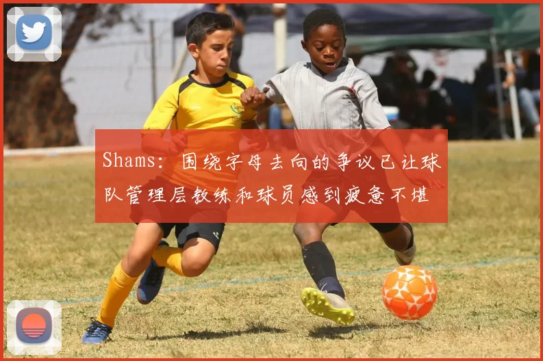 Shams：围绕字母去向的争议已让球队管理层教练和球员感到疲惫不堪