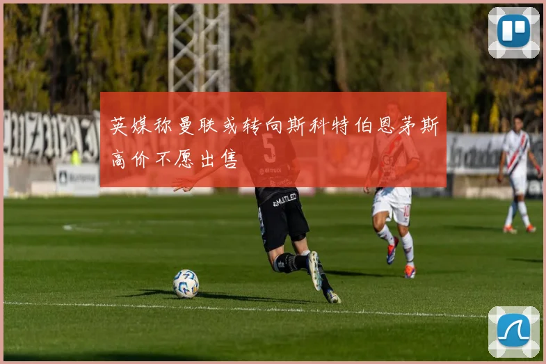 英媒称曼联或转向斯科特伯恩茅斯高价不愿出售
