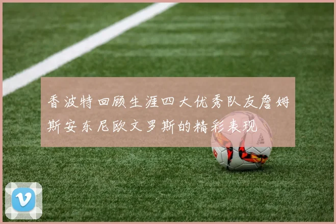 香波特回顾生涯四大优秀队友詹姆斯安东尼欧文罗斯的精彩表现