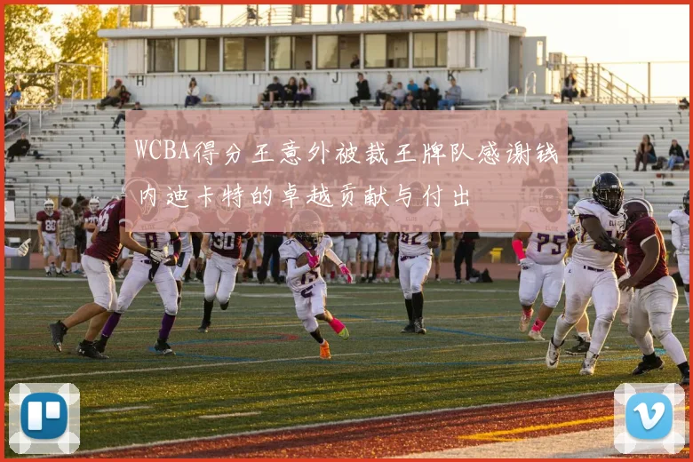 WCBA得分王意外被裁王牌队感谢钱内迪卡特的卓越贡献与付出