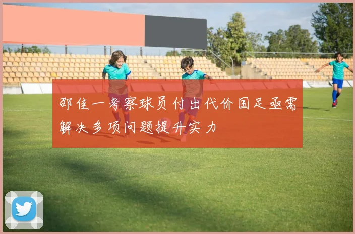 邵佳一考察球员付出代价国足亟需解决多项问题提升实力