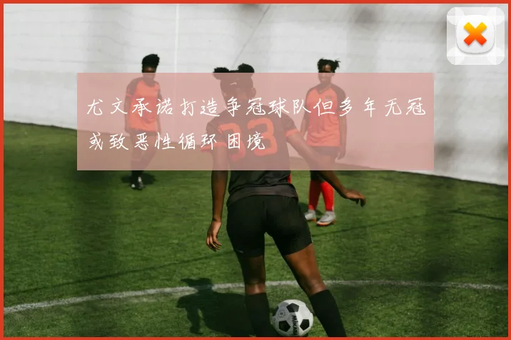 尤文承诺打造争冠球队但多年无冠或致恶性循环困境