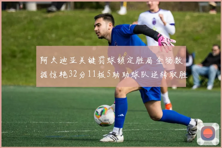 阿夫迪亚关键罚球锁定胜局全场数据惊艳32分11板5助助球队逆转取胜