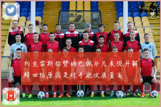 约克雷斯称赞姆巴佩非凡表现并解释回防原因是对手进攻质量高