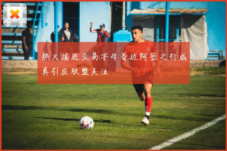 热火接近交易字母哥迈阿密之行成真引发联盟关注