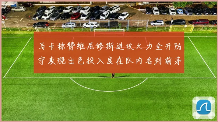 马卡称赞维尼修斯进攻火力全开防守表现出色投入度在队内名列前茅