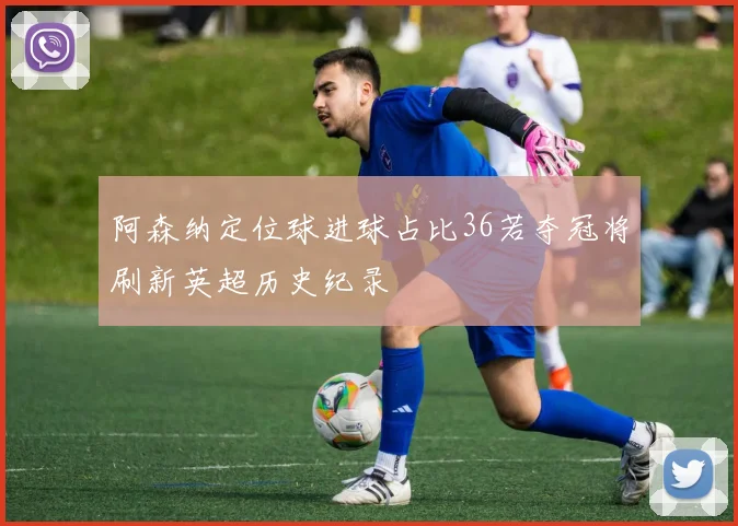 阿森纳定位球进球占比36若夺冠将刷新英超历史纪录