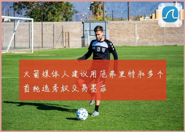 火箭媒体人建议用范弗里特和多个首轮选秀权交易墨菲