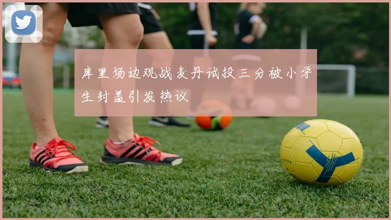 库里场边观战麦丹试投三分被小学生封盖引发热议