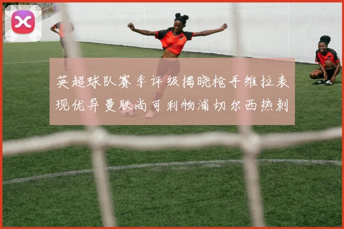 英超球队赛季评级揭晓枪手维拉表现优异曼联尚可利物浦切尔西热刺需努力