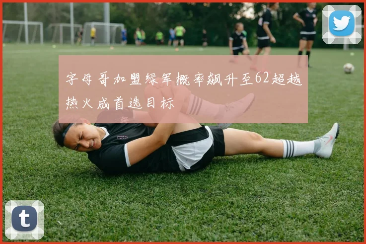 字母哥加盟绿军概率飙升至62超越热火成首选目标