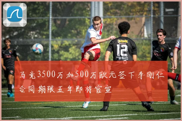 马竞3500万加500万欧元签下李刚仁合同期限五年即将官宣